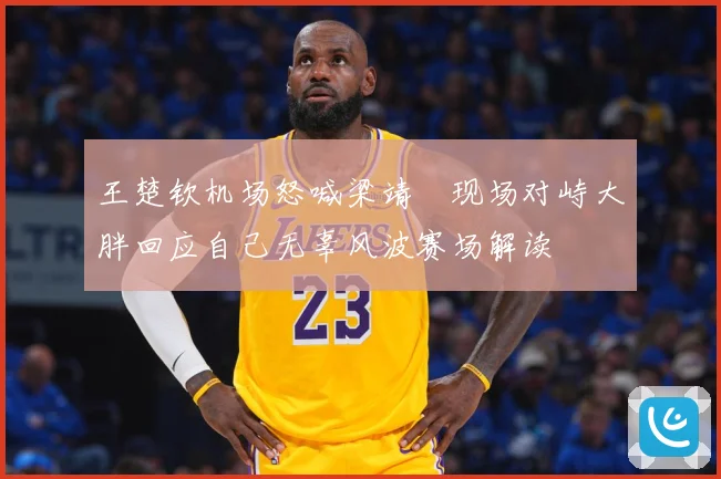 王楚钦机场怒喊梁靖崑现场对峙大胖回应自己无辜风波赛场解读