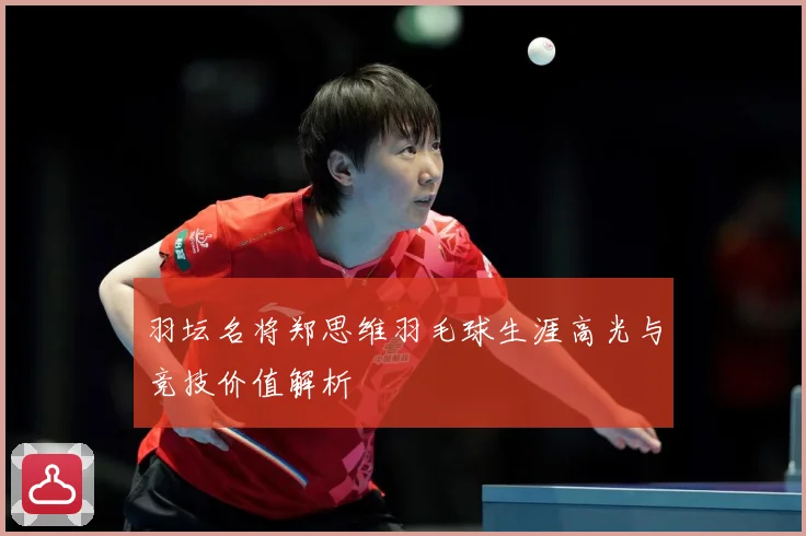 羽坛名将郑思维羽毛球生涯高光与竞技价值解析