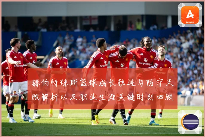 赫伯特琼斯篮球成长轨迹与防守天赋解析以及职业生涯关键时刻回顾
