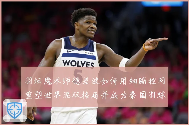 羽坛魔术师德差波如何用细腻控网重塑世界混双格局并成为泰国羽球新旗帜