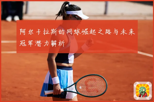 阿尔卡拉斯的网球崛起之路与未来冠军潜力解析