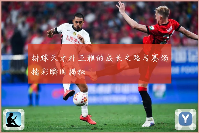 排球天才朴正雅的成长之路与赛场精彩瞬间揭秘