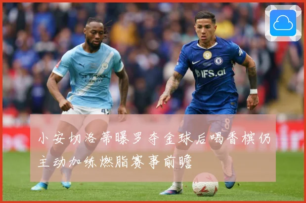 小安切洛蒂曝罗夺金球后喝香槟仍主动加练燃脂赛事前瞻