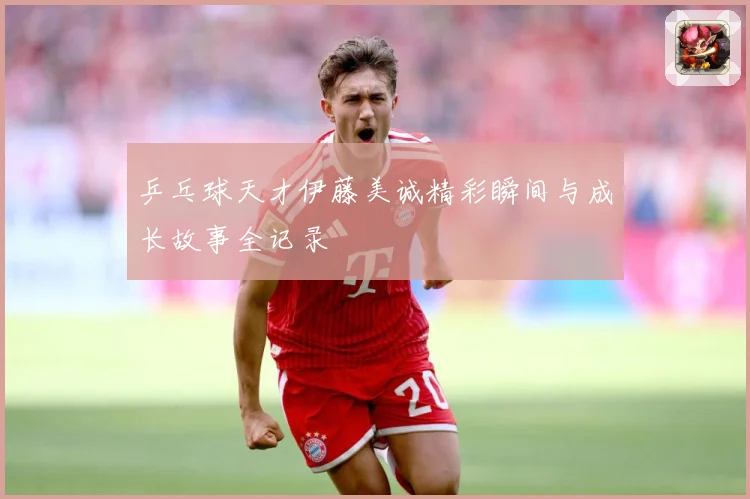乒乓球天才伊藤美诚精彩瞬间与成长故事全记录