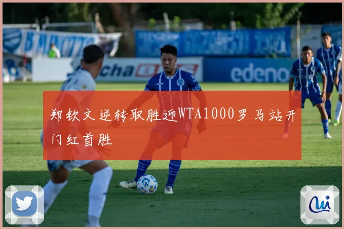 郑钦文逆转取胜迎WTA1000罗马站开门红首胜