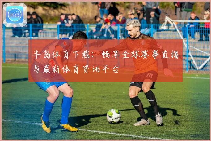 半岛体育下载：畅享全球赛事直播与最新体育资讯平台