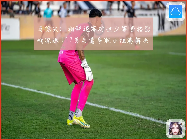 马德兴：朝鲜退赛对世少赛资格影响深远 U17男足需争取小组赛解决问题