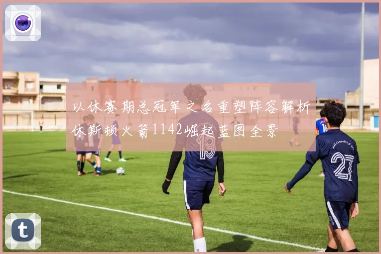 以休赛期总冠军之名重塑阵容解析休斯顿火箭1142崛起蓝图全景