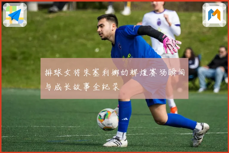 排球女将朱塞利娜的辉煌赛场瞬间与成长故事全纪录