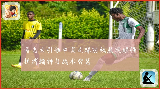 蒋光太引领中国足球防线展现顽强拼搏精神与战术智慧
