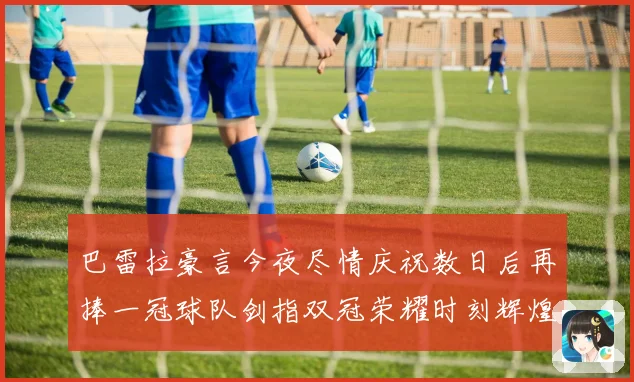 巴雷拉豪言今夜尽情庆祝数日后再捧一冠球队剑指双冠荣耀时刻辉煌