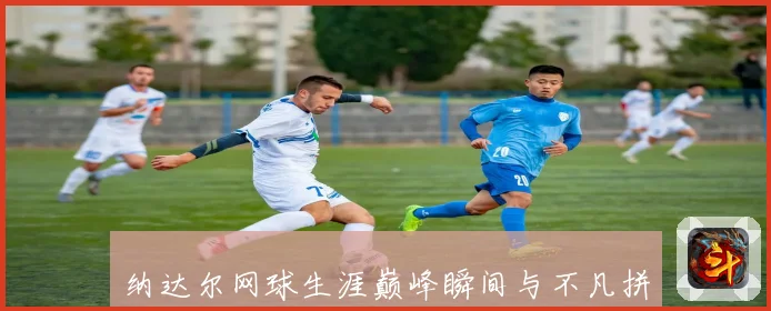 纳达尔网球生涯巅峰瞬间与不凡拼搏精神全解析