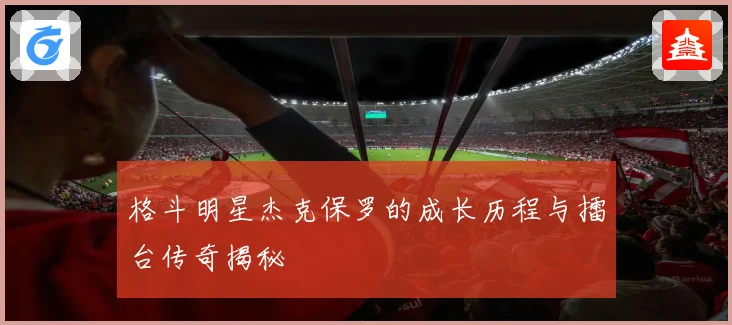 格斗明星杰克保罗的成长历程与擂台传奇揭秘