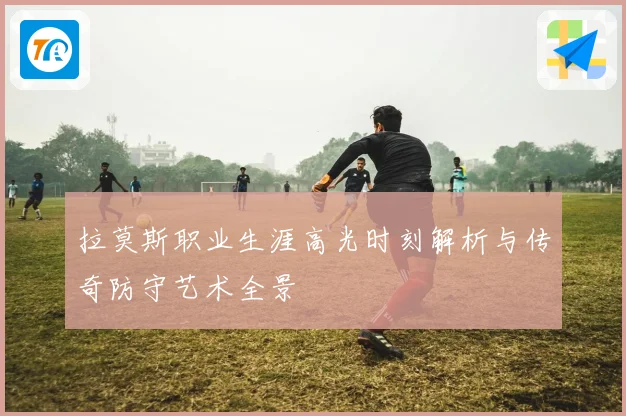 拉莫斯职业生涯高光时刻解析与传奇防守艺术全景