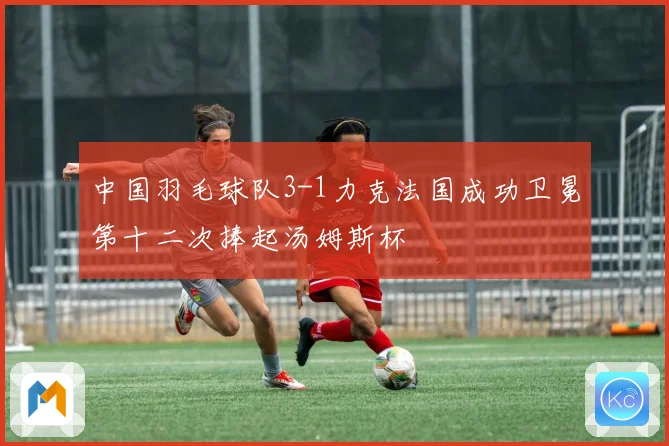 中国羽毛球队3-1力克法国成功卫冕第十二次捧起汤姆斯杯