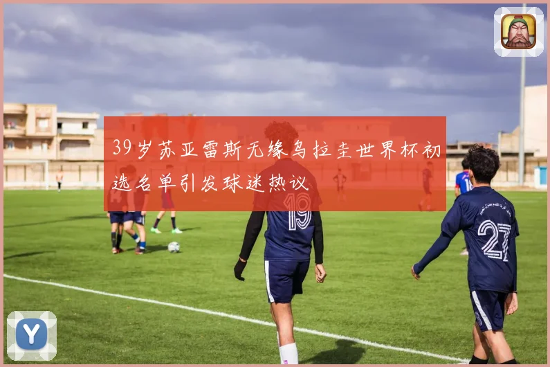 39岁苏亚雷斯无缘乌拉圭世界杯初选名单引发球迷热议