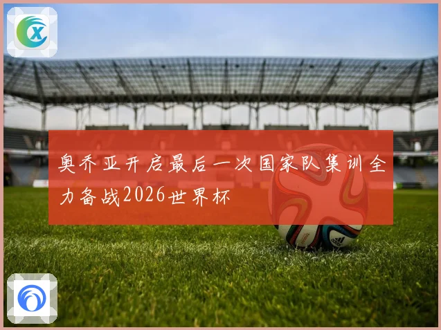 奥乔亚开启最后一次国家队集训全力备战2026世界杯