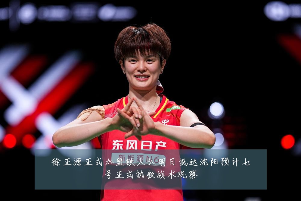 徐正源正式加盟铁人队明日抵达沈阳预计七号正式执教战术观察