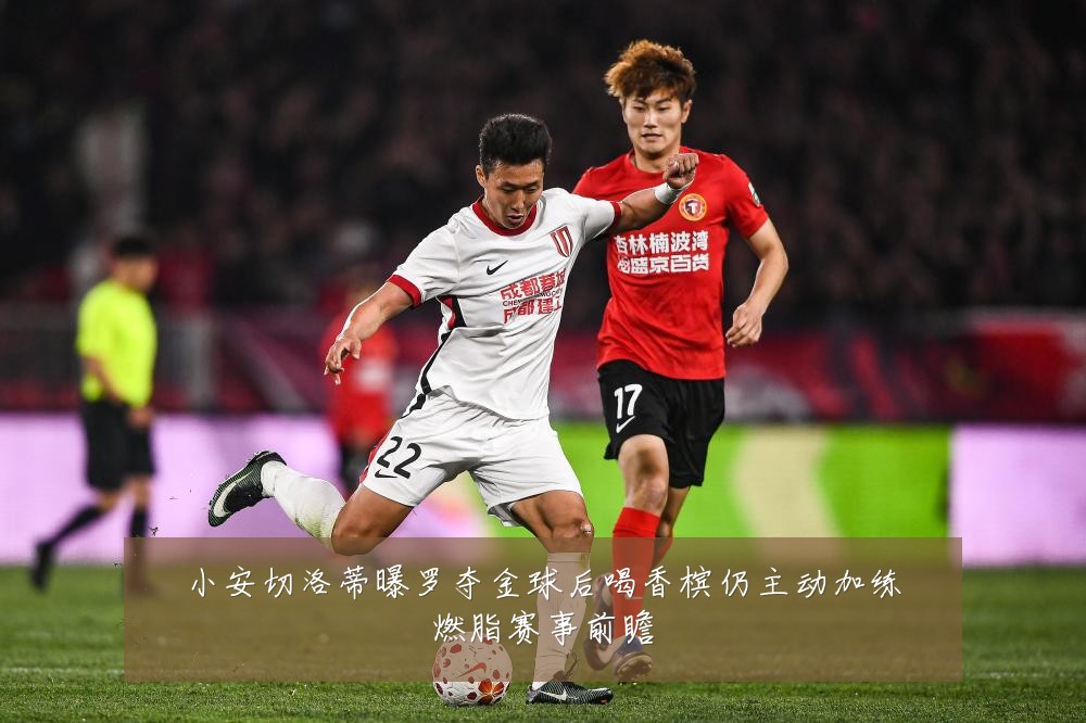 小安切洛蒂曝罗夺金球后喝香槟仍主动加练燃脂赛事前瞻