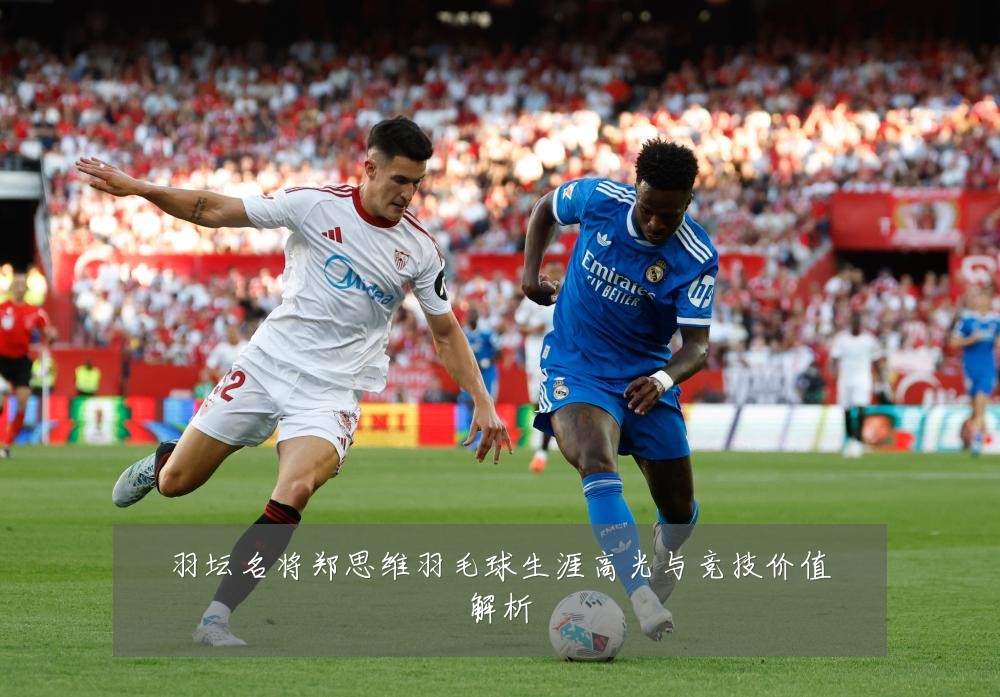 羽坛名将郑思维羽毛球生涯高光与竞技价值解析