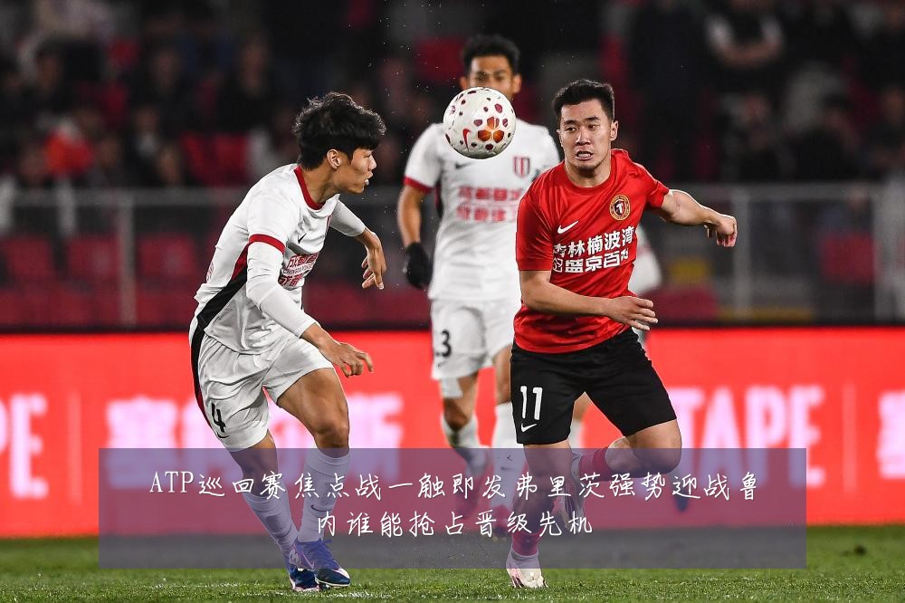 ATP巡回赛焦点战一触即发弗里茨强势迎战鲁内谁能抢占晋级先机